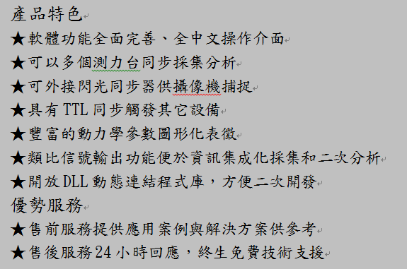文字方塊: 產品特色★軟體功能全面完善、全中文操作介面★可以多個測力台同步採集分析★可外接閃光同步器供攝像機捕捉★具有 TTL 同步觸發其它設備★豐富的動力學參數圖形化表徵★類比信號輸出功能便於資訊集成化採集和二次分析★開放 DLL 動態連結程式庫,方便二次開發優勢服務★售前服務提供應用案例與解決方案供參考★售後服務 24 小時回應,終生免費技術支援